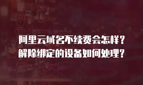 阿里云域名不续费会怎样？解除绑定的设备如何处理？