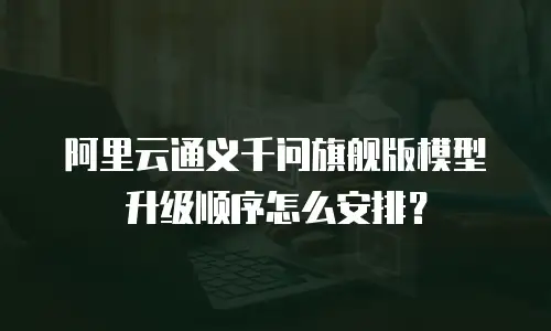阿里云通义千问旗舰版模型升级顺序怎么安排？