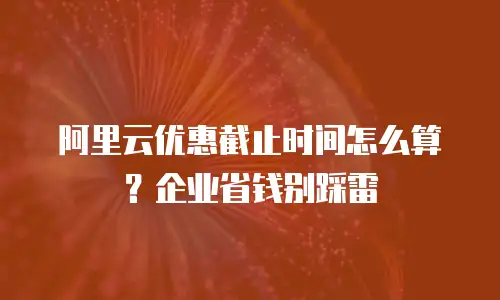 阿里云优惠截止时间怎么算？企业省钱别踩雷