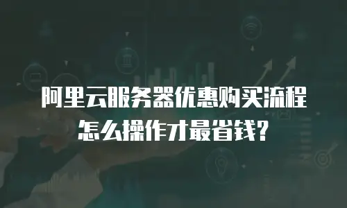 阿里云服务器优惠购买流程怎么操作才最省钱？