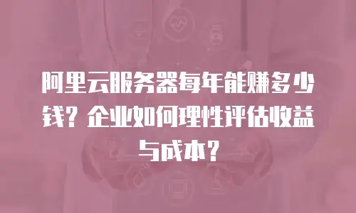 阿里云服务器每年能赚多少钱？企业如何理性评估收益与成本？