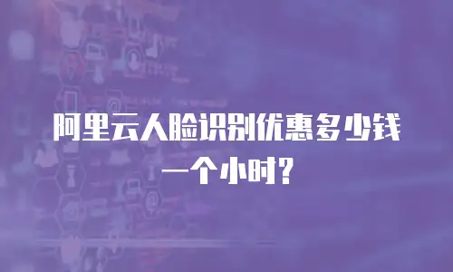 阿里云人脸识别优惠多少钱一个小时？