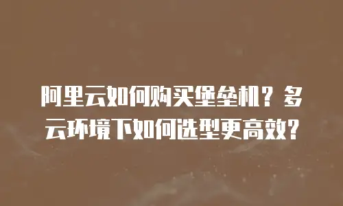 阿里云如何购买堡垒机？多云环境下如何选型更高效？