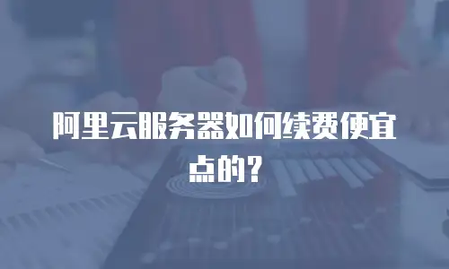 阿里云服务器如何续费便宜点的？