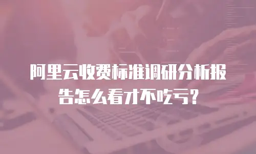 阿里云收费标准调研分析报告怎么看才不吃亏？
