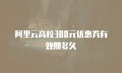 阿里云高校300元优惠券有效期多久