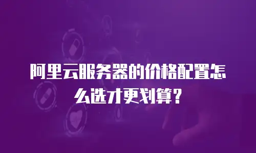 阿里云服务器的价格配置怎么选才更划算？