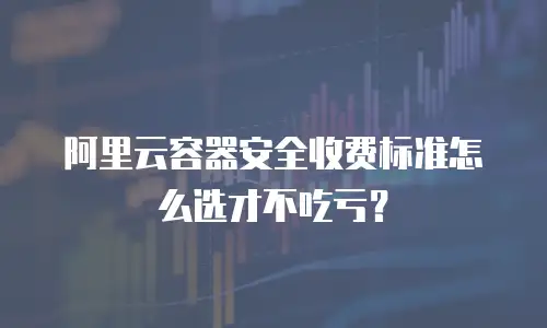 阿里云容器安全收费标准怎么选才不吃亏？