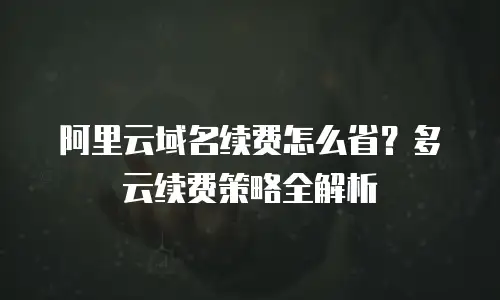 阿里云域名续费怎么省？多云续费策略全解析
