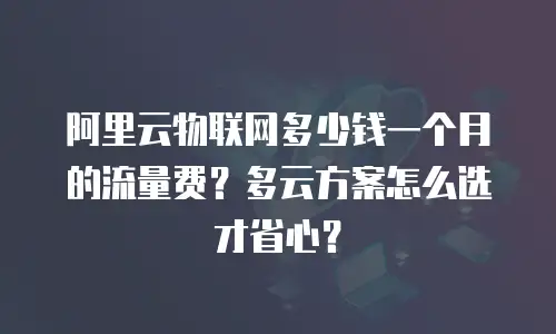 阿里云物联网多少钱一个月的流量费？多云方案怎么选才省心？