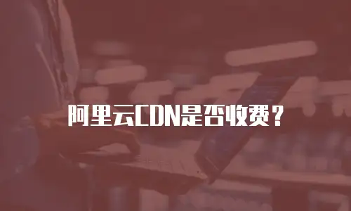 阿里云CDN是否收费？