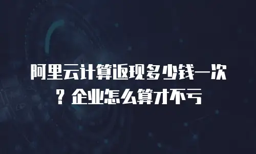 阿里云计算返现多少钱一次？企业怎么算才不亏