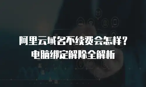 阿里云域名不续费会怎样？电脑绑定解除全解析
