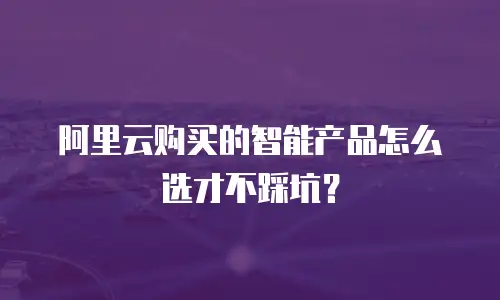阿里云购买的智能产品怎么选才不踩坑？