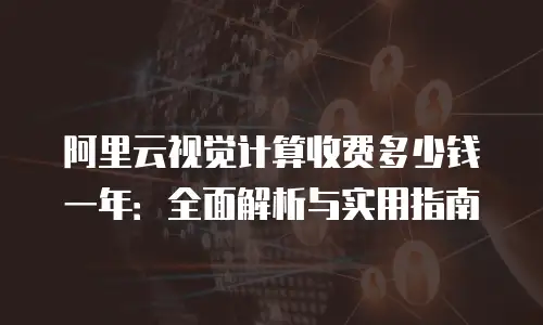 阿里云视觉计算收费多少钱一年：全面解析与实用指南