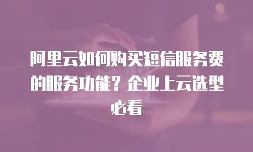 阿里云如何购买短信服务费的服务功能？企业上云选型必看
