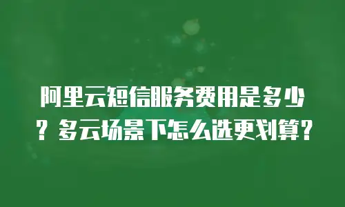 阿里云短信服务费用是多少？多云场景下怎么选更划算？