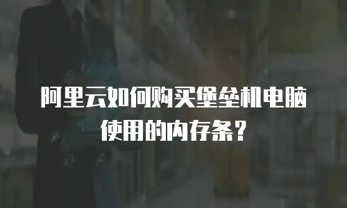 阿里云如何购买堡垒机电脑使用的内存条？