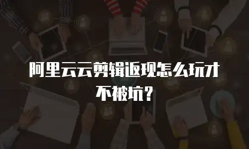 阿里云云剪辑返现怎么玩才不被坑？