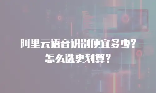 阿里云语音识别便宜多少？怎么选更划算？