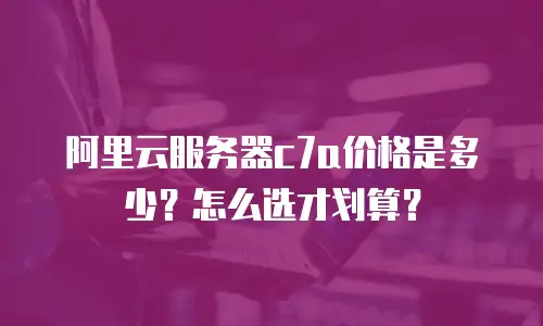 阿里云服务器c7a价格是多少？怎么选才划算？
