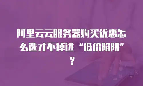 阿里云云服务器购买优惠怎么选才不掉进&ldquo;低价陷阱&rdquo;？