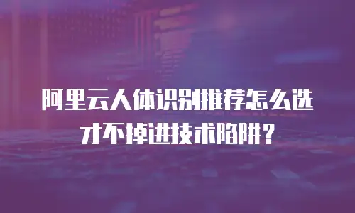 阿里云人体识别推荐怎么选才不掉进技术陷阱？