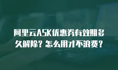 阿里云ASK优惠券有效期多久解除？怎么用才不浪费？