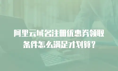 阿里云域名注册优惠券领取条件怎么满足才划算？