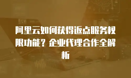 阿里云如何获得返点服务权限功能？企业代理合作全解析