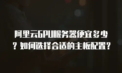 阿里云GPU服务器便宜多少？如何选择合适的主板配置？