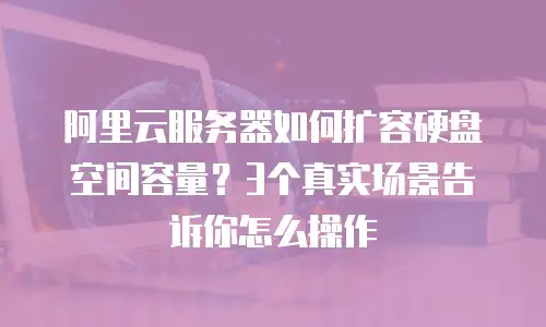 阿里云服务器如何扩容硬盘空间容量？3个真实场景告诉你怎么操作