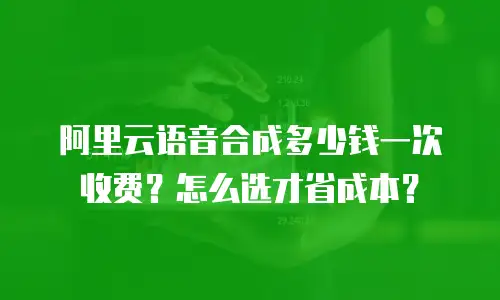 阿里云语音合成多少钱一次收费？怎么选才省成本？