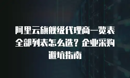 阿里云旗舰级代理商一览表全部列表怎么选？企业采购避坑指南
