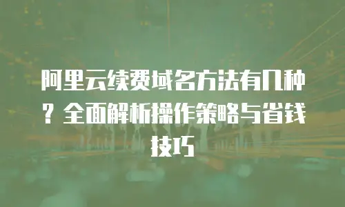 阿里云续费域名方法有几种？全面解析操作策略与省钱技巧
