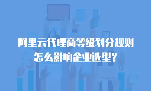 阿里云代理商等级划分规则怎么影响企业选型？