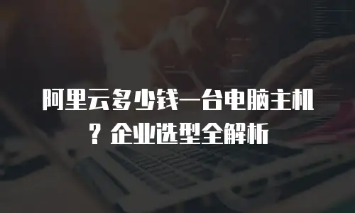 阿里云多少钱一台电脑主机？企业选型全解析
