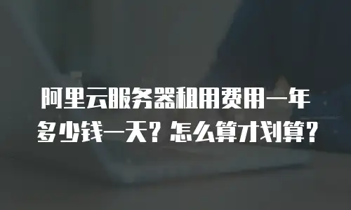 阿里云服务器租用费用一年多少钱一天？怎么算才划算？