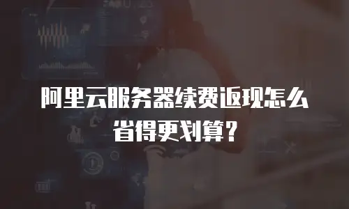 阿里云服务器续费返现怎么省得更划算？
