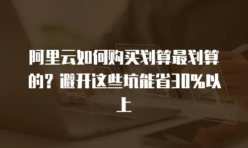 阿里云如何购买划算最划算的？避开这些坑能省30%以上