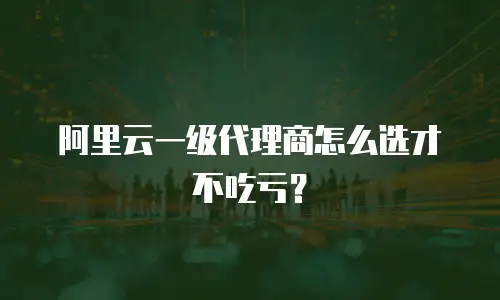 阿里云一级代理商怎么选才不吃亏？