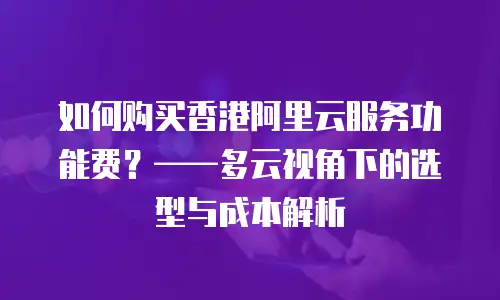 如何购买香港阿里云服务功能费？——多云视角下的选型与成本解析