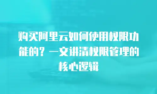 购买阿里云如何使用权限功能的？一文讲清权限管理的核心逻辑