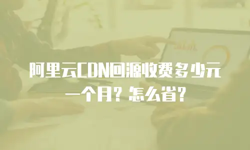 阿里云CDN回源收费多少元一个月？怎么省？