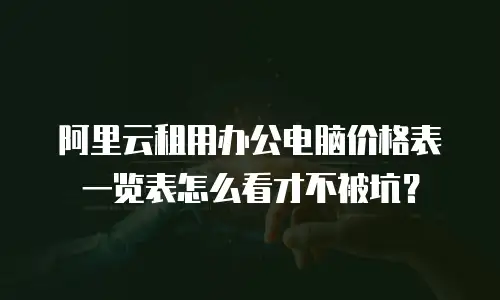 阿里云租用办公电脑价格表一览表怎么看才不被坑？