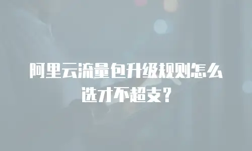 阿里云流量包升级规则怎么选才不超支？