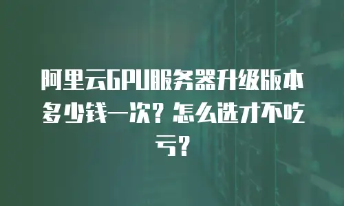 阿里云GPU服务器升级版本多少钱一次？怎么选才不吃亏？