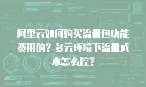 阿里云如何购买流量包功能费用的？多云环境下流量成本怎么控？