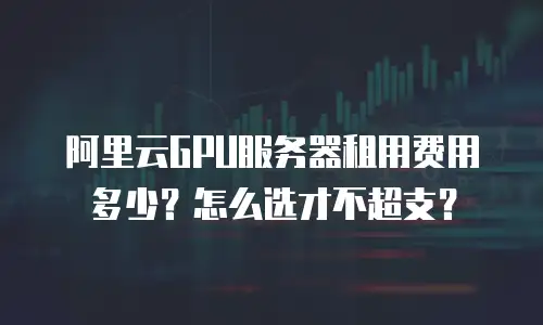 阿里云GPU服务器租用费用多少？怎么选才不超支？