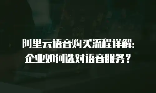 阿里云语音购买流程详解：企业如何选对语音服务？